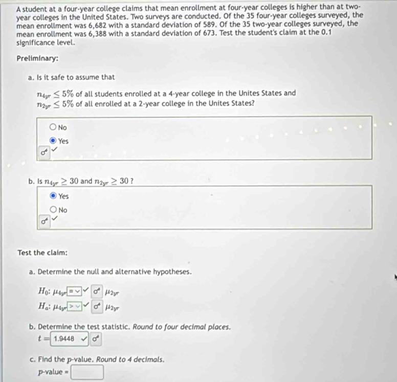 A student at a four-year college claims that mean enrollment at four-year colleges is higher than at two-
year colleges in the United States. Two surveys are conducted. Of the 35 four-year colleges surveyed, the
mean enrollment was 6,682 with a standard deviation of 589. Of the 35 two-year colleges surveyed, the
mean enrollment was 6,388 with a standard deviation of 673. Test the student's claim at the 0.1
significance level.
Preliminary:
a. Is it safe to assume that
n_4yr≤ 5% of all students enrolled at a 4-year college in the Unites States and
n_2yr≤ 5% of all enrolled at a 2-year college in the Unites States?
No
Yes
sigma^4
b. Is n_4yr≥ 30 and n_2yr≥ 30 ?
Yes
No
sigma^6
Test the claim:
a. Determine the null and alternative hypotheses.
H_0:mu _4yr=□ surd sigma° μ2vr
H_a:mu _4y v sigma° μ2yr
b. Determine the test statistic. Round to four decimal places.
t=1.9448 sigma^4
c. Find the p -value. Round to 4 decimals.
p-value □