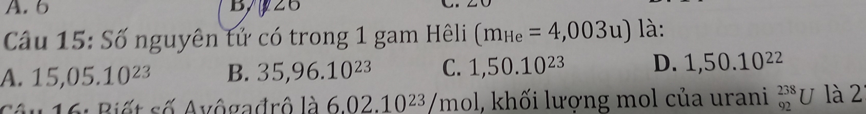 A. 6 B 26
Câầu 15: Số nguyên tử có trong 1 gam Hêli (m_He=4,003u) là:
C.
D.
A. 15,05.10^(23) B. 35,96.10^(23) 1,50.10^(23) 1,50.10^(22)
Côu 16: Biết số Avôgađrô là 6.02.10^(23)/mo 1, khối lượng mol của urani _(92)^(238)U là 2