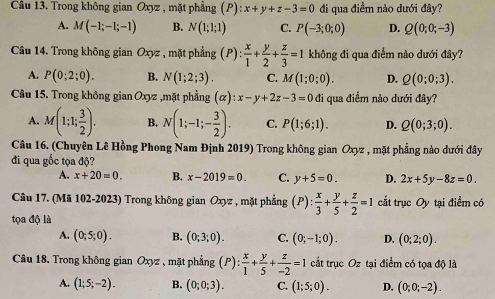 Trong không gian Oxyz , mặt phẳng (P): x+y+z-3=0 đi qua điểm nào dưới đây?
A. M(-1;-1;-1) B. N(1;1;1) C. P(-3;0;0) D. Q(0;0;-3)
Câu 14. Trong không gian Oxyz , mặt phẳng (P):  x/1 + y/2 + z/3 =1 không đi qua điểm nào dưới đây?
A. P(0;2;0). B. N(1;2;3). C. M(1;0;0). D. Q(0;0;3).
Câầu 15. Trong không gian Oxyz ,mặt phẳng (α): x-y+2z-3=0 đi qua điểm nào dưới đây?
A. M(1;1; 3/2 ). B. N(1;-1;- 3/2 ). C. P(1;6;1). D. Q(0;3;0).
Câu 16. (Chuyên Lê Hồng Phong Nam Định 2019) Trong không gian Oxyz , mặt phẳng nào dưới đây
đi qua gốc tọa độ?
A. x+20=0. B. x-2019=0. C. y+5=0. D. 2x+5y-8z=0.
Câu 17. (Mã 102-2023) Trong không gian Oxyz , mặt phẳng (P): x/3 + y/5 + z/2 =1 cắt trục Oy tại điểm có
tọa độ là
A. (0;5;0). B. (0;3;0). C. (0;-1;0). D. (0;2;0).
Câu 18. Trong không gian Oxyz , mặt phẳng (P):  x/1 + y/5 + z/-2 =1 cắt trục Oz tại điểm có tọa độ là
A. (1;5;-2). B. (0;0;3). C. (1;5;0). D. (0;0;-2).