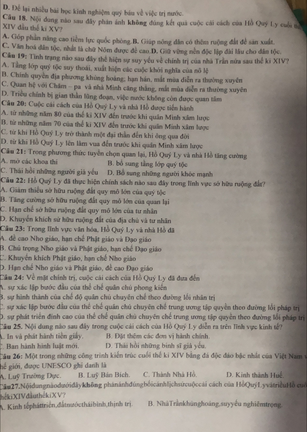 D. Để lại nhiều bài học kinh nghiệm quý báu về việc trị nước.
Câu 18. Nội dung nào sau đây phản ánh không đúng kết quả cuộc cải cách của Hồ Quý Ly cuối tị
XIV đầu thế ki XV?
A. Góp phần năng cao tiềm lực quốc phòng.B. Giúp nông dân có thêm ruộng đất để sản xuất.
C. Văn hoá dân tộc, nhất là chữ Nôm được đề cao.D. Giữ vững nền độc lập dài lâu cho dân tộc.
Cầu 19: Tình trạng nảo sau đây thể hiện sự suy yếu về chính trị của nhà Trần nửa sau thế ki XIV?
A. Tằng lớp quý tộc suy thoái, xuất hiện các cuộc khởi nghĩa của nô lộ
B. Chính quyền địa phương khùng hoáng; hạn hán, mất mùa diễn ra thường xuyên
C. Quan hệ với Chăm - pa và nhà Minh căng thẳng, mất mùa diễn ra thường xuyên
D. Triều chính bị gian thần lũng đoạn, việc nước không còn được quan tâm
Câu 20: Cuộc cái cách của Hồ Quý Ly và nhà Hồ được tiến hành
A. từ những năm 80 của thế kỉ XIV đến trước khi quân Minh xâm lược
B. từ những năm 70 của thế ki XIV đến trước khi quân Minh xâm lược
C. từ khi Hồ Quý Ly trở thành một đại thần đến khi ông qua đời
D. từ khi Hồ Quý Ly lên làm vua đến trước khi quân Minh xâm lược
Câu 21: Trong phương thức tuyển chọn quan lại, Hồ Quý Ly và nhà Hồ tăng cường
A. mở các khoa thí B. bồ sung tầng lớp quý tộc
C. Thải hồi những người giả yếu D. Bổ sung những người khỏc mạnh
Câu 22: Hồ Quý Ly đã thực hiện chính sách nào sau đây trong lĩnh vực sở hữu ruộng đất?
A. Giảm thiểu sở hữu ruộng đất quy mô lớn của quý tộc
B. Tăng cường sở hữu ruộng đất quy mô lớn của quan lại
C. Hạn chế sở hữu ruộng đất quy mô lớn của tư nhân
D. Khuyển khích sử hữu ruộng đất của địa chủ và tư nhân
Câu 23: Trong lĩnh vực văn hóa, Hồ Quý Ly và nhà Hồ đã
A. đề cao Nho giáo, hạn chế Phật giáo và Đạo giáo
B. Chủ trọng Nho giáo và Phật giáo, hạn chế Đạo giáo
C. Khuyến khích Phật giáo, hạn chế Nho giáo
D. Hạn chế Nho giáo và Phật giáo, đề cao Đạo giáo
Cầu 24: Về mặt chính trị, cuộc cải cách của Hồ Quý Ly đã đưa đến
A. sự xác lập bước đầu của thể chế quân chủ phong kiến
B. sự hình thành của chế độ quân chủ chuyên chế theo đường lối nhân trị
C. sự xác lập bước đầu của thể chế quân chủ chuyên chế trung ương tập quyền theo đường lối pháp trị
D. sự phát triển đinh cao của thể chế quân chủ chuyên chế trung ương tập quyền theo đường lối pháp trị
Câu 25. Nội dung nào sau đây trong cuộc cải cách của Hồ Quý Ly diễn ra trên lĩnh vực kinh tế?
A. In và phát hành tiền giấy. B. Đặt thêm các đơn vị hành chính.
C. Ban hành hình luật mới. D. Thải hồi những binh sĩ giả yếu,
Câu 26: Một trong những công trình kiến trúc cuối thế ki XIV bằng đá độc đáo bậc nhất của Việt Nam v
hể giới, được UNESCO ghi danh là
A. Luỹ Trường Dực. B. Luỹ Bán Bích. C. Thành Nhà Hồ. D. Kinh thành Huế,
Câu27.Nộidungnàodướidâykhông phảnánhđúngbốicánhlịchsửcuộccải cách của HồQuýLyvàtriềuHồ cuố
hếkiXIV đầuthếkiXV?
A. Kinh tếpháttriển,đấtnướctháibình,thịnh trị. B. NhàTrầnkhủnghoảng,suyyếu nghiêmtrọng.