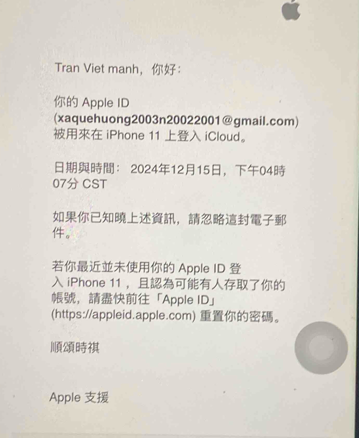 Tran Viet manh，： 
Apple ID 
(xaquehuong2003n20022001@gmail.com) 
iPhone 11 iCloud。 
： 20241215，04 
07 CST 
， 
。 
Apple ID 
iPhone 11 ， 
，「Apple ID」 
(https://appleid.apple.com) 。 

Apple