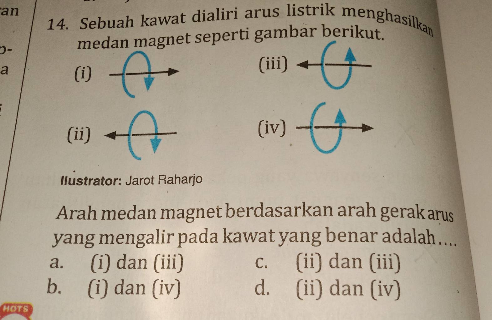 an
14. Sebuah kawat dialiri arus listrik menghasilkan
D-
medan magnet seperti gambar berikut.
a
(i)
(iii)
(ii)
(iv)
Ilustrator: Jarot Raharjo
Arah medan magnet berdasarkan arah gerak arus
yang mengalir pada kawat yang benar adalah ....
a. (i) dan (iii) C. (ii) dan (iii)
b. (i) dan (iv) d. (ii) dan (iv)
HOTS