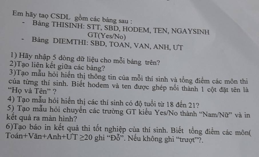 Em hãy taọ CSDL gồm các bảng sau : 
- Bảng THISINH: STT, SBD, HODEM, TEN, NGAYSINH 
GT(Yes/No) 
、 Bảng DIEMTHI: SBD, TOAN, VAN, ANH, UT 
1) Hãy nhập 5 dòng dữ liệu cho mỗi bảng trên? 
2)Tạo liên kết giữa các bảng? 
3)Tạo mẫu hỏi hiển thị thông tin của mỗi thí sinh và tổng điểm các môn thi 
của từng thí sinh. Biết hodem và ten được ghép nối thành 1 cột đặt tên là 
“Họ và Tên” ? 
4) Tạo mẫu hỏi hiển thị các thí sinh có độ tuổi từ 18 đến 21? 
5) Tạo mẫu hỏi chuyền các trường GT kiểu Yes/No thành “Nam/Nữ” và in 
kết quả ra màn hình? 
6)Tạo báo in kết quả thi tốt nghiệp của thí sinh. Biết tổng điểm các môn( 
1, in+Van+Anh+UT≥ 20 ghi “Đỗ”. Nếu không ghi “trượt”?.