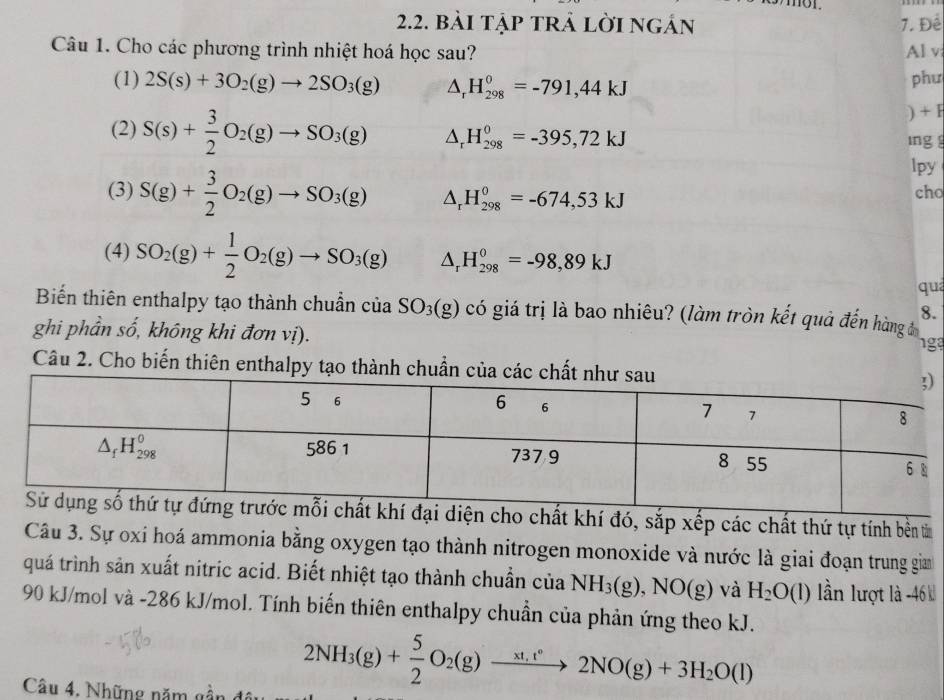 01
2.2. bài tập trả lời ngán 7. Để
Câu 1. Cho các phương trình nhiệt hoá học sau? Al v
(1) 2S(s)+3O_2(g)to 2SO_3(g) △ _rH_(298)^0=-791,44kJ
phư
) + F
(2) S(s)+ 3/2 O_2(g)to SO_3(g) △ _rH_(298)^0=-395,72kJ ing 
lpy
(3) S(g)+ 3/2 O_2(g)to SO_3(g) △ _rH_(298)^0=-674,53kJ cho
(4) SO_2(g)+ 1/2 O_2(g)to SO_3(g) △ _rH_(298)^0=-98,89kJ
qua
Biến thiên enthalpy tạo thành chuẩn của SO_3(g) có giá trị là bao nhiêu? (làm tròn kết quả đến hàng đ
8.
ghi phần số, không khi đơn vị). 1g3
Câu 2. Cho biến thiên enthalpy tạo thà
diện cho chất khí đó, sắp xếp các chất thứ tự tính bền tin
Câu 3. Sự oxi hoá ammonia bằng oxygen tạo thành nitrogen monoxide và nước là giai đoạn trung giam
quá trình sản xuất nitric acid. Biết nhiệt tạo thành chuẩn của NH_3(g),NO(g) và H_2O(l) lần lượt là -46 
90 kJ/mol và -286 kJ/mol. Tính biến thiên enthalpy chuẩn của phản ứng theo kJ.
Câu 4. Những năm gi
2NH_3(g)+ 5/2 O_2(g)xrightarrow xt_1v2NO(g)+3H_2O(l)