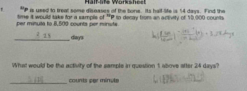 Half-life Worksheet^(12)P is used to treat some diseases of the bone. Its half-life is 14 days. Find the 
time it would take for a sample of^(32)P to decay from an activity of 10,000 counts 
per minuté to 8,500 counts per minute
_ days
What would be the activity of the sample in question 1 above atter 24 days? 
_counts per minule