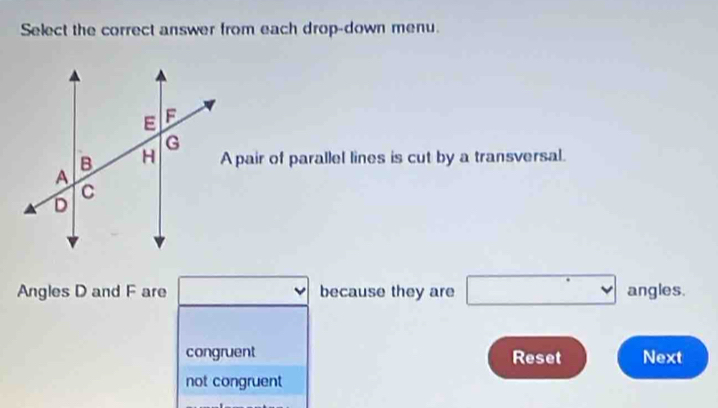 Select the correct answer from each drop-down menu.
A pair of parallel lines is cut by a transversal.
Angles D and F are □ because they are □ angles.
congruent Reset Next
not congruent