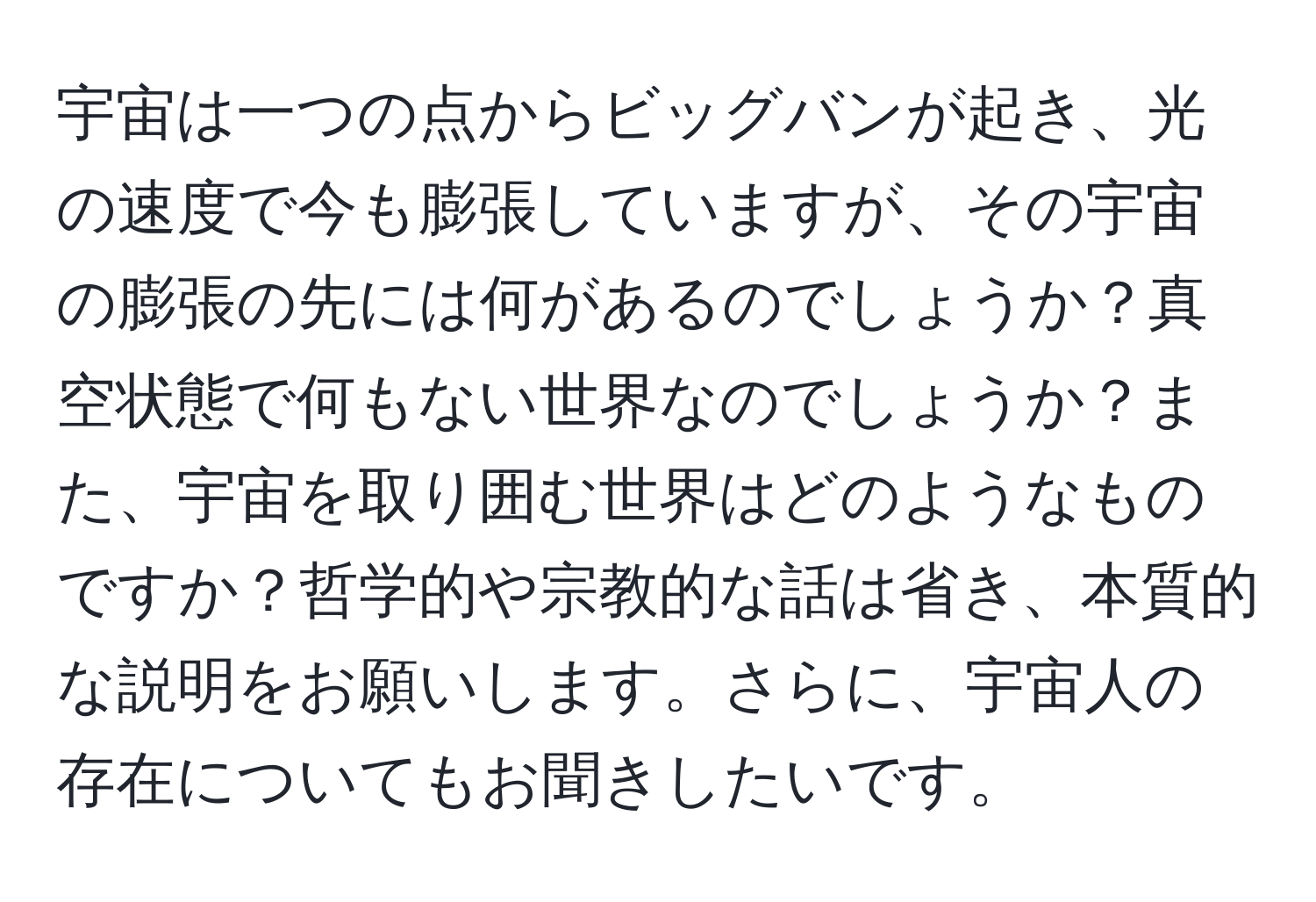 宇宙は一つの点からビッグバンが起き、光の速度で今も膨張していますが、その宇宙の膨張の先には何があるのでしょうか？真空状態で何もない世界なのでしょうか？また、宇宙を取り囲む世界はどのようなものですか？哲学的や宗教的な話は省き、本質的な説明をお願いします。さらに、宇宙人の存在についてもお聞きしたいです。