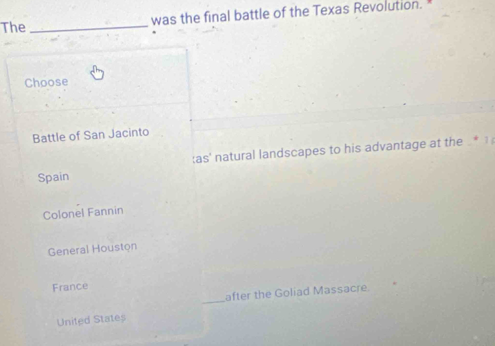 The _was the final battle of the Texas Revolution.*
Choose
Battle of San Jacinto
as' natural landscapes to his advantage at the * 1
Spain
Colonel Fannin
General Houston
France
_
after the Goliad Massacre.
United States