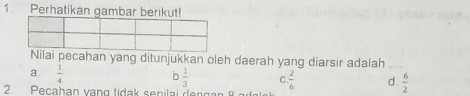 Perhatikan gambar berikut!
Nilai pecahan yang ditunjukkan oleh daerah yang diarsir adalah_
a.  1/4 
b  1/3  C.  2/6  d  6/2 
2 Pecahan vạng tidak senilai dengan