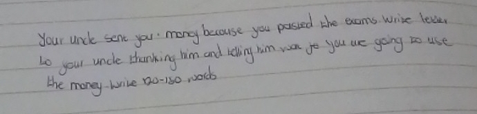 your unce sent you mony because you passed the exams. write leve 
to your uncle thanking him and telling him yoon go you we going to use 
the money-wrice 20-150 words
