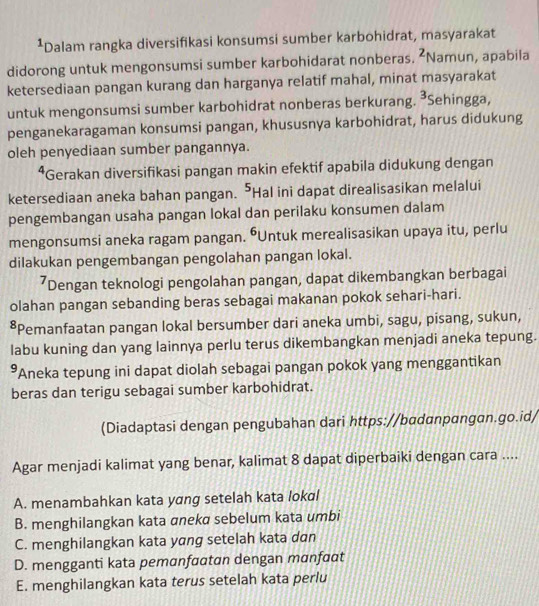 ¹Dalam rangka diversifikasi konsumsi sumber karbohidrat, masyarakat
didorong untuk mengonsumsi sumber karbohidarat nonberas. 2 Namun, apabila
ketersediaan pangan kurang dan harganya relatif mahal, minat masyarakat
untuk mengonsumsi sumber karbohidrat nonberas berkurang. ³Sehingga, 3
penganekaragaman konsumsi pangan, khususnya karbohidrat, harus didukung
oleh penyediaan sumber pangannya.
⁴Gerakan diversifikasi pangan makin efektif apabila didukung dengan
ketersediaan aneka bahan pangan. ⁵Hal ini dapat direalisasikan melalui
pengembangan usaha pangan lokal dan perilaku konsumen dalam
mengonsumsi aneka ragam pangan. ŌUntuk merealisasikan upaya itu, perlu
dilakukan pengembangan pengolahan pangan lokal.
’Dengan teknologi pengolahan pangan, dapat dikembangkan berbagai
olahan pangan sebanding beras sebagai makanan pokok sehari-hari.
*Pemanfaatan pangan lokal bersumber dari aneka umbi, sagu, pisang, sukun,
labu kuning dan yang lainnya perlu terus dikembangkan menjadi aneka tepung.
*Aneka tepung ini dapat diolah sebagai pangan pokok yang menggantikan
beras dan terigu sebagai sumber karbohidrat.
(Diadaptasi dengan pengubahan dari https://bɑdanpangan.go.id/
Agar menjadi kalimat yang benar, kalimat 8 dapat diperbaiki dengan cara ....
A. menambahkan kata yang setelah kata lokal
B. menghilangkan kata aneka sebelum kata umbi
C. menghilangkan kata yang setelah kata dɑn
D. mengganti kata pemanfaatan dengan manfaat
E. menghilangkan kata terus setelah kata perlu