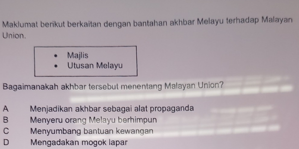 Maklumat berikut berkaitan dengan bantahan akhbar Melayu terhadap Malayan
Union.
Majlis
Utusan Melayu
Bagaimanakah akhbar tersebut menentang Malayan Union?
A Menjadikan akhbar sebagai alat propaganda
B Menyeru orang Melayu berhimpun
C Menyumbang bantuan kewangan
D Mengadakan mogok lapar