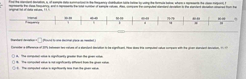 Find the standard deviation, s, of sample data summarized in the frequency distribution table below by using the formula below, where x represents the class midpoint, f
represents the class frequency, and n represents the total number of sample values. Also, compare the computed standard deviation to the standard deviation obtained from the
original list of data values, 11.1
Interval 30-39 40-49 50-59 60-69 70-79 80-89 90 - 99 。
Frequency 1 1 3 4 18 36 39
Standard deviation □ (Round to one decimal place as needed.)
Consider a difference of 20% between two values of a standard deviation to be significant. How does this computed value compare with the given standard deviation, 11.1?
A. The computed value is significantly greater than the given value.
B. The computed value is not significantly different from the given value.
C. The computed value is significantly less than the given value.