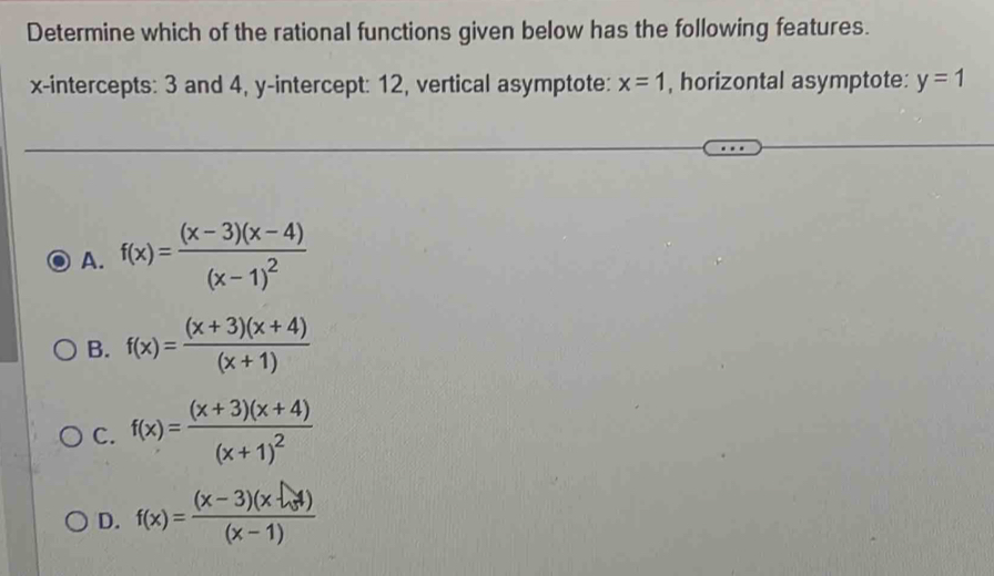 Determine which of the rational functions given below has the following features.
x-intercepts: 3 and 4, y-intercept: 12, vertical asymptote: x=1 , horizontal asymptote: y=1
A. f(x)=frac (x-3)(x-4)(x-1)^2
B. f(x)= ((x+3)(x+4))/(x+1) 
C. f(x)=frac (x+3)(x+4)(x+1)^2
D. f(x)= ((x-3)(x-4))/(x-1) 