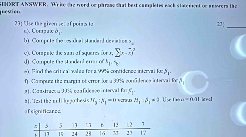 SHORT ANSWER. Write the word or phrase that best completes each statement or answers the 
question. 
23) Use the given set of points to 23)_ 
a). Compute b_1. 
b). Compute the residual standard deviation s_e^.
c). Compute the sum of squares for x, sumlimits (x-overline x)^2. 
d). Compute the standard error of b_1, s_b. 
e). Find the critical value for a 99% confidence interval for beta _1. 
f). Compute the margin of error for a 99% confidence interval for beta _1. 
g). Construct a 99% confidence interval for beta _1. 
h). Test the null hypothesis H_0:beta _1=0 versus H_1:beta _1!= 0. Use the alpha =0.01 level 
of significance.