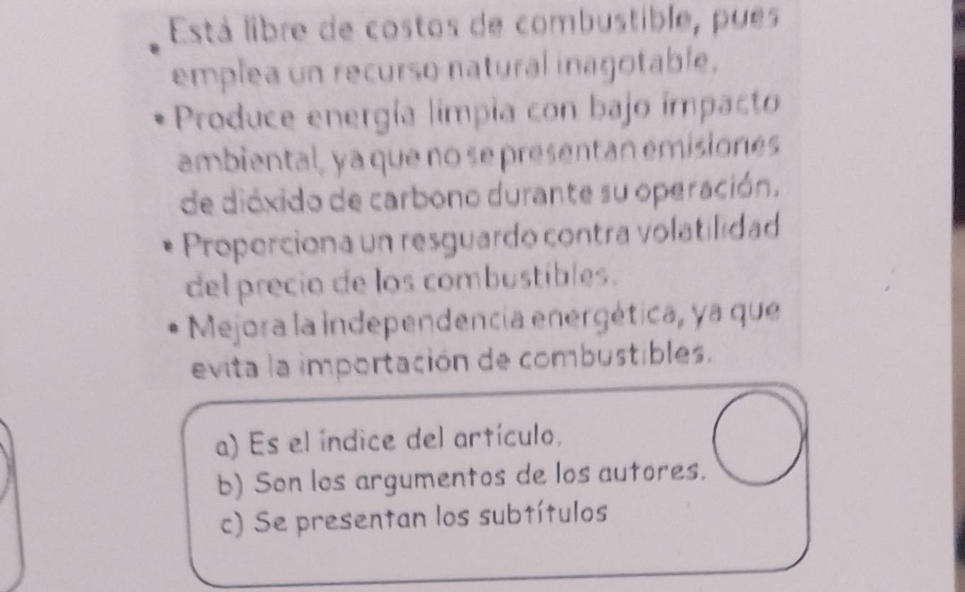 Está libre de costos de combustible, pueés
emplea un recurso natural inagotable.
Produce energía limpia con bajo impacto
ambiental, ya que no se presentan emisiones
de dióxido de carbono durante su operación.
Properciona un resguardo contra volatilidad
del precio de los combustibles.
Mejora la independencia energética, ya que
evita la importación de combustibles.
a) Es el índice del artículo.
b) Son los argumentos de los autores.
c) Se presentan los subtítulos