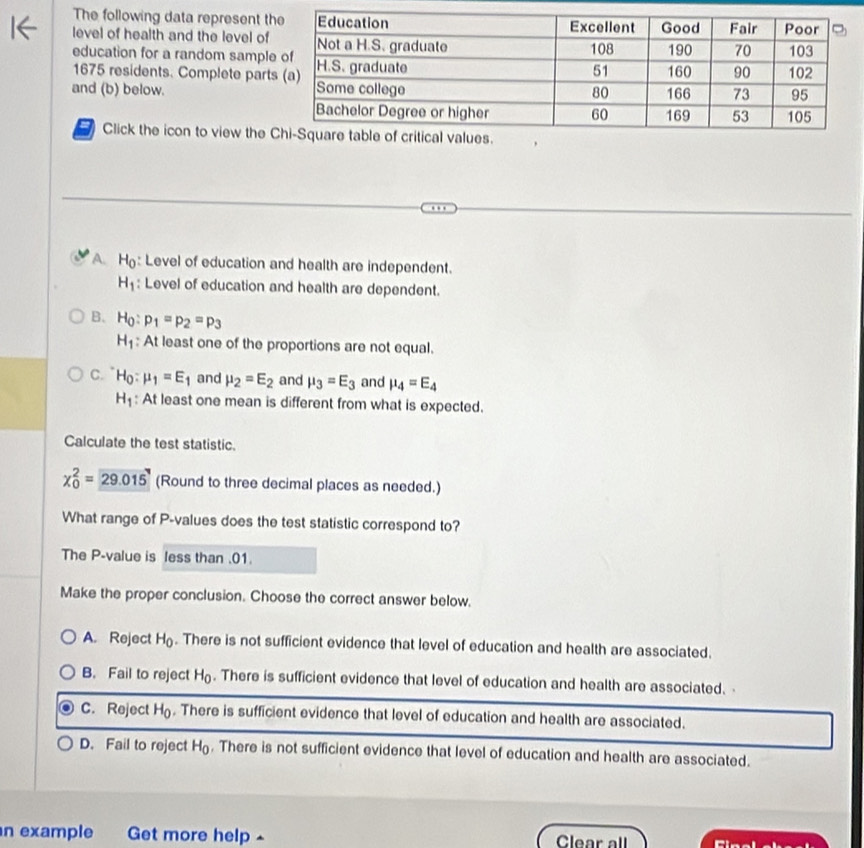 The following data represent th
level of health and the level of
education for a random sample
1675 residents. Complete part
and (b) below. 
( Click the icon to view the
A H: Level of education and health are independent.
H_1 : Level of education and health are dependent.
B. H_0:p_1=p_2=p_3
H_1 : At least one of the proportions are not equal.
C. H_0:mu _1=E_1 and mu _2=E_2 and mu _3=E_3 and mu _4=E_4
H_1 : At least one mean is different from what is expected.
Calculate the test statistic.
chi _0^(2=29.015 (Round to three decimal places as needed.)
What range of P -values does the test statistic correspond to?
The P -value is less than . 01.
Make the proper conclusion. Choose the correct answer below.
A. Reject H_0). There is not sufficient evidence that level of education and health are associated.
B. Fail to reject H_0. There is sufficient evidence that level of education and health are associated.
C. Reject H_0. There is sufficient evidence that level of education and health are associated.
D. Fail to reject H_0. There is not sufficient evidence that level of education and health are associated.
in example Get more help ^ Clear all