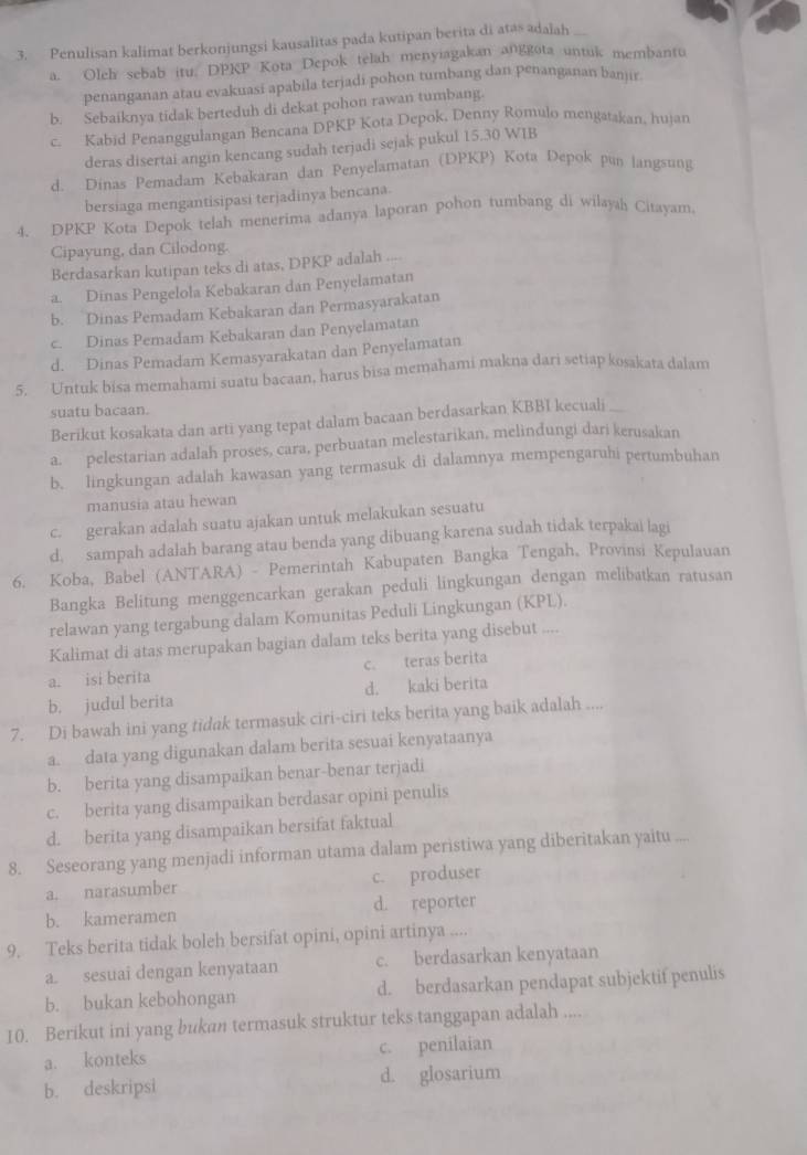 Penulisan kalimat berkonjungsi kausalitas pada kutipan berita di atas adalah
a. Olch sebab itu. DPKP Kota Depok telah menyiagakan anggota untuk membantu
penanganan atau evakuasi apabila terjadi pohon tumbang dan penanganan banjir
b. Sebaiknya tidak berteduh di dekat pohon rawan tumbang.
c. Kabid Penanggulangan Bencana DPKP Kota Depok, Denny Romulo mengatakan, hujan
deras disertai angin kencang sudah terjadi sejak pukul 15.30 WIB
d. Dinas Pemadam Kebakaran dan Penyelamatan (DPKP) Kota Depok pun langsung
bersiaga mengantisipasi terjadinya bencana.
4. DPKP Kota Depok telah menerima adanya laporan pohon tumbang di wilayah Citayam.
Cipayung, dan Cilodong.
Berdasarkan kutipan teks di atas, DPKP adalah
a. Dinas Pengelola Kebakaran dan Penyelamatan
b. Dinas Pemadam Kebakaran dan Permasyarakatan
c. Dinas Pemadam Kebakaran dan Penyelamatan
d. Dinas Pemadam Kemasyarakatan dan Penyelamatan
5. Untuk bisa memahami suatu bacaan, harus bisa memahami makna dari setiap kosakata dalam
suatu bacaan.
Berikut kosakata dan arti yang tepat dalam bacaan berdasarkan KBBI kecuali
a. pelestarian adalah proses, cara, perbuatan melestarikan, melindungi dari kerusakan
b. lingkungan adalah kawasan yang termasuk di dalamnya mempengaruhi pertumbuhan
manusia atau hewan
c. gerakan adalah suatu ajakan untuk melakukan sesuatu
d. sampah adalah barang atau benda yang dibuang karena sudah tidak terpakai lagi
6. Koba, Babel (ANTARA) - Pemerintah Kabupaten Bangka Tengah, Provinsi Kepulauan
Bangka Belitung menggencarkan gerakan peduli lingkungan dengan melibatkan ratusan
relawan yang tergabung dalam Komunitas Peduli Lingkungan (KPL).
Kalimat di atas merupakan bagian dalam teks berita yang disebut .. ,
a. isi berita c. teras berita
b. judul berita d. kaki berita
7. Di bawah ini yang tidak termasuk ciri-ciri teks berita yang baik adalah ....
a. data yang digunakan dalam berita sesuai kenyataanya
b. berita yang disampaikan benar-benar terjadi
c. berita yang disampaikan berdasar opini penulis
d. berita yang disampaikan bersifat faktual
8. Seseorang yang menjadi informan utama dalam peristiwa yang diberitakan yaitu ....
a. narasumber c. produser
b. kameramen d. reporter
9. Teks berita tidak boleh bersifat opini, opini artinya ....
a. sesuai dengan kenyataan c. berdasarkan kenyataan
b. bukan kebohongan d. berdasarkan pendapat subjektif penulis
10. Berikut ini yang bukan termasuk struktur teks tanggapan adalah ....
a. konteks c. penilaian
b. deskripsi d. glosarium