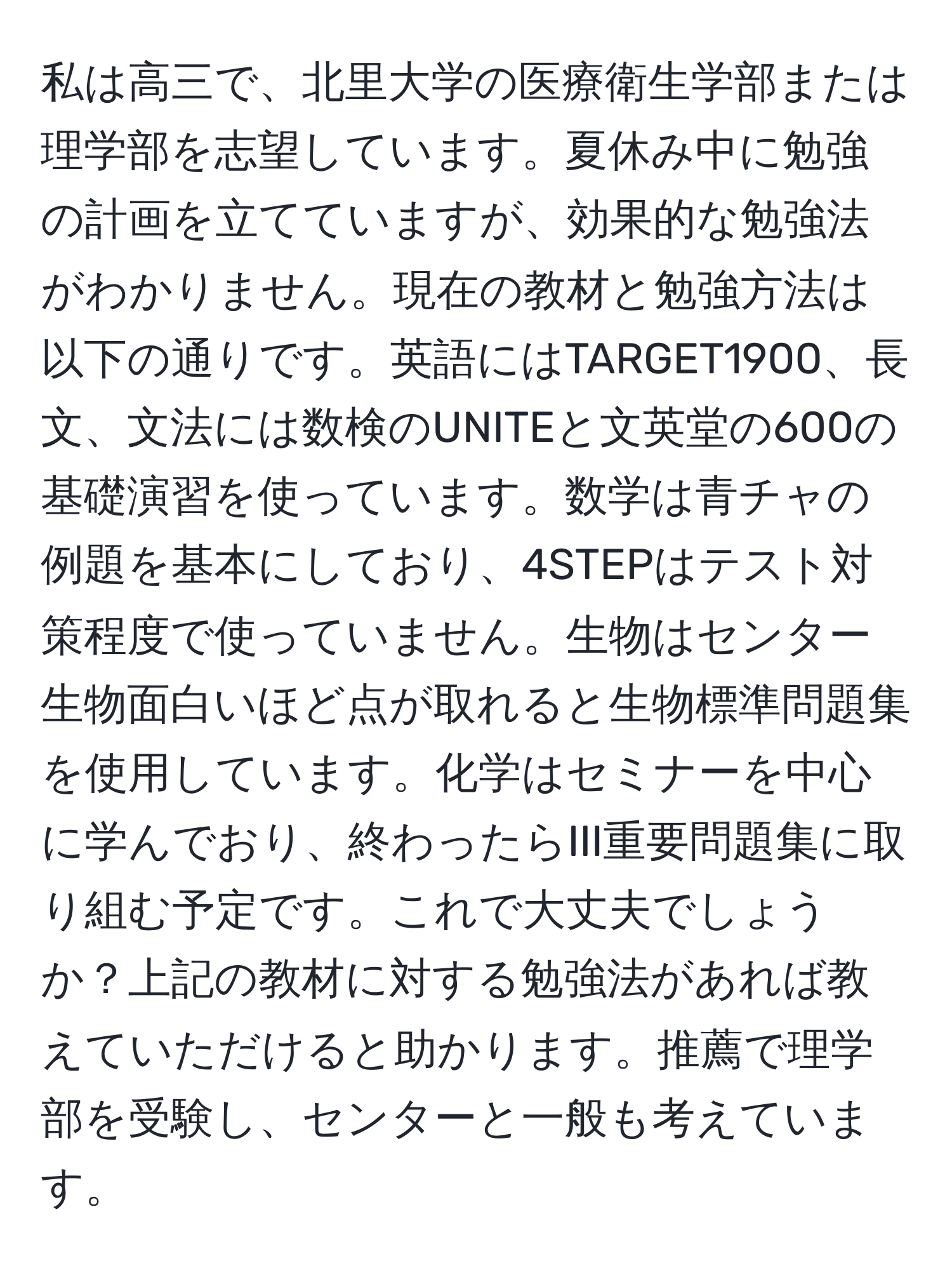 私は高三で、北里大学の医療衛生学部または理学部を志望しています。夏休み中に勉強の計画を立てていますが、効果的な勉強法がわかりません。現在の教材と勉強方法は以下の通りです。英語にはTARGET1900、長文、文法には数検のUNITEと文英堂の600の基礎演習を使っています。数学は青チャの例題を基本にしており、4STEPはテスト対策程度で使っていません。生物はセンター生物面白いほど点が取れると生物標準問題集を使用しています。化学はセミナーを中心に学んでおり、終わったらIII重要問題集に取り組む予定です。これで大丈夫でしょうか？上記の教材に対する勉強法があれば教えていただけると助かります。推薦で理学部を受験し、センターと一般も考えています。