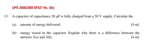 UPS 2008/2009 SF027 No. 4(b) 
13. A capacitor of capacitance 20 µF is fully charged from a 50 V supply. Calculate the 
(a) amount of energy delivered. [ 4 m ] 
(b) energy stored in the capacitor. Explain why there is a difference between the 
answers 3(a) and 3(b). [ 4 m ]