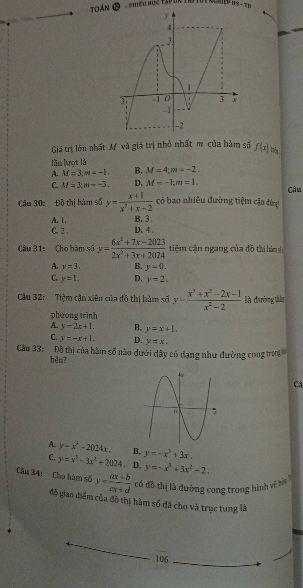 toán * Phiều Học Tập Un thi Tút nghiệp HS - TB
Giá trị lớn nhất Mô và giá trị nhỏ nhất mô của hàm số f(x) trên 
lần lượt là
A. M=3; m=-1. B. M=4; m=-2.
C. M=3; m=-3. D. M=-1; m=1. 
Câu
Câu 30: Đồ thị hàm số y= (x+1)/x^2+x-2  có bao nhiêu đường tiệm cận đứng!
A. 1. B. 3.
C. 2. D. 4.
Câu 31: Cho hàm số y= (6x^2+7x-2023)/2x^2+3x+2024  tiệm cận ngang của đồ thị hàm sí
A. y=3. B. y=0.
C. y=1. D. y=2. 
Câu 32: Tiệm cận xiên của đồ thị hàm số y= (x^3+x^2-2x-1)/x^2-2  là đường thắng
phương trình
A. y=2x+1. B. y=x+1.
C. y=-x+1. D. y=x. 
Câu 33: Đồ thị của hàm số nào dưới đây có dạng như đường cong trong h
bên?
Câ
A. y=x^3-2024x. B. y=-x^3+3x.
C. y=x^3-3x^2+2024. D. y=-x^3+3x^2-2. 
Câu 34: Cho hàm số y= (ax+b)/cx+d  có đồ thị là đường cong trong hình vẽ bên
độ giao điểm của đồ thị hàm số đã cho và trục tung là
106