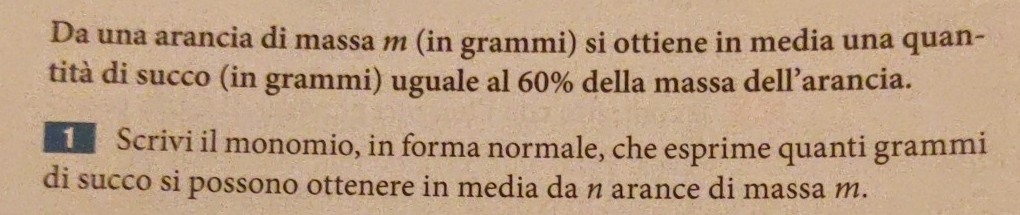 Da una arancia di massa m (in grammi) si ottiene in media una quan- 
tità di succo (in grammi) uguale al 60% della massa dell’arancia. 
Scrivi il monomio, in forma normale, che esprime quanti grammi 
di succo si possono ottenere in media da n arance di massa m.