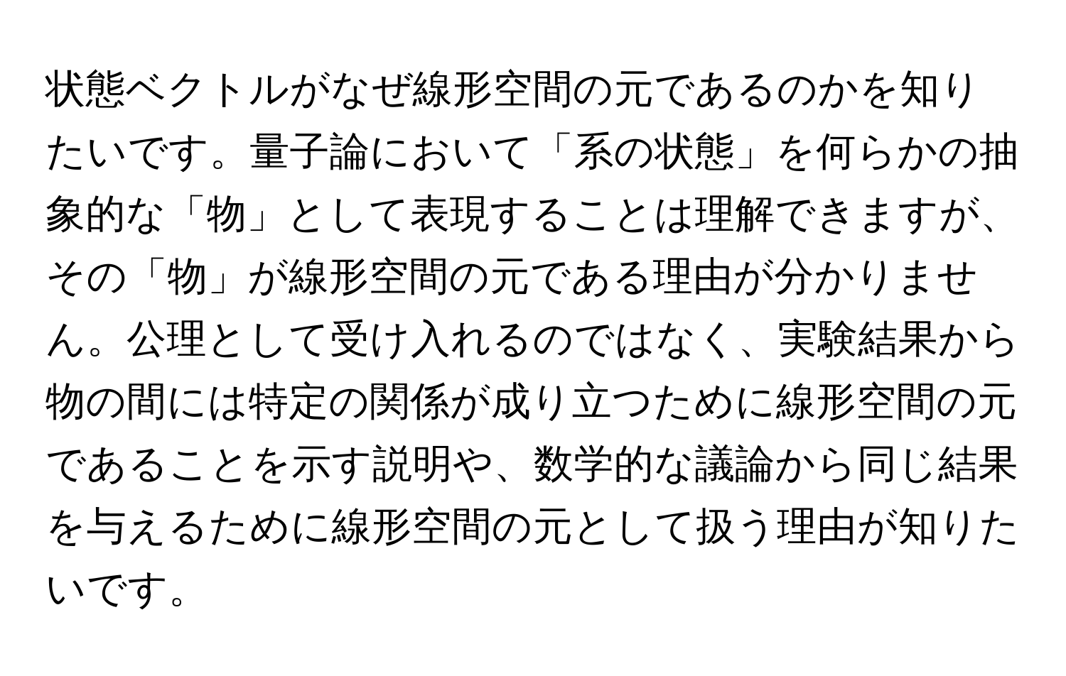 状態ベクトルがなぜ線形空間の元であるのかを知りたいです。量子論において「系の状態」を何らかの抽象的な「物」として表現することは理解できますが、その「物」が線形空間の元である理由が分かりません。公理として受け入れるのではなく、実験結果から物の間には特定の関係が成り立つために線形空間の元であることを示す説明や、数学的な議論から同じ結果を与えるために線形空間の元として扱う理由が知りたいです。