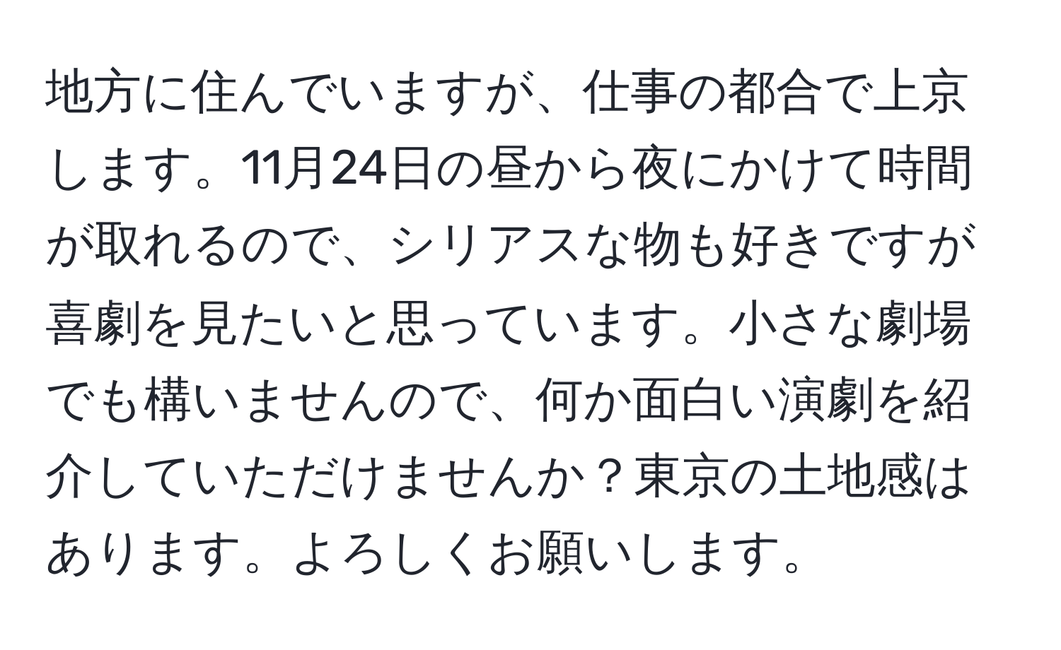 地方に住んでいますが、仕事の都合で上京します。11月24日の昼から夜にかけて時間が取れるので、シリアスな物も好きですが喜劇を見たいと思っています。小さな劇場でも構いませんので、何か面白い演劇を紹介していただけませんか？東京の土地感はあります。よろしくお願いします。