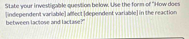 State your investigable question below. Use the form of “How does 
[independent variable] affect [dependent variable] in the reaction 
between lactose and lactase?"