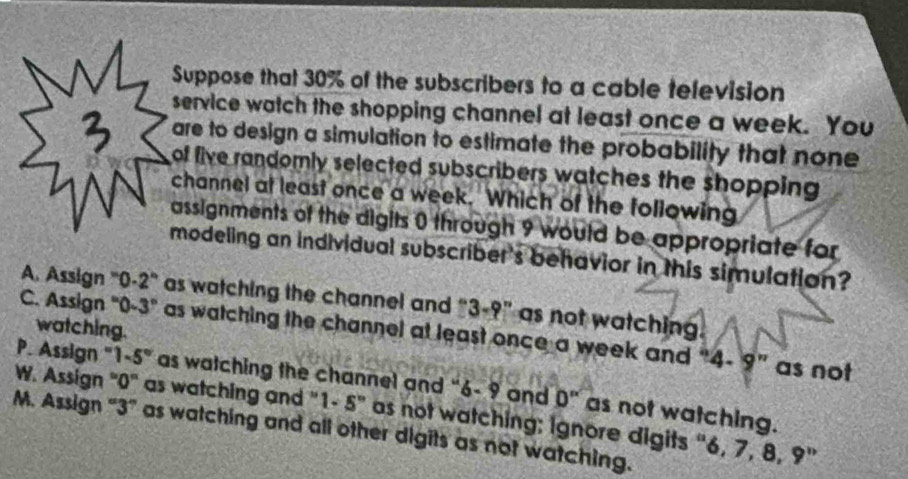 Suppose that 30% of the subscribers to a cable television
service watch the shopping channel at least once a week. You
are to design a simulation to estimate the probability that none
of five randomly selected subscribers watches the shopping 
channel at least once a week. Which of the following
assignments of the digits 0 through 9 would be appropriate for
modeling an individual subscriber's behavior in this simulation?
A. Assign '' 0-2 ' as watching the channel and ''3-9'' as not watching.
watching.
C. Assign "0-3" as watching the channel at least once a week and 4· 9'' as not
P. Assign '' 1-5° as watching the channel and " 6= 9 and 0'' as not watching.
W. Assign "0" as watching and " 1-5° as not watching; Ignore digits “ 6, 7, 8, 9"
M. Assign “ 3 ” as watching and all other digits as not watching.