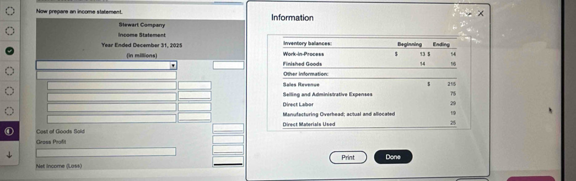 Now prepare an income statement. 
Information 
Stewart Company 
Income Statement
Year Ended December 31, 2025 Inventory balances: Beginning Ending 
Work-in-Process 
(in millions) $ 13 $ 14
Finished Goods 14 16
Other information:
$
Sales Revenue 215
Selling and Administrative Expenses 75
Direct Labor 29
Manufacturing Overhead; actual and allocated 19
Cost of Goods Sold Direct Materials Used
25
Gross Profit 
Print Done 
Net Income (Loss)