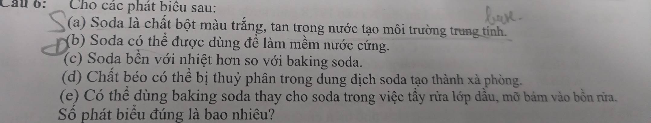 Cho các phát biểu sau: 
(a) Soda là chất bột màu trắng, tan trong nước tạo môi trường trung tính. 
(b) Soda có thể được dùng để làm mềm nước cứng. 
(c) Soda bền với nhiệt hơn so với baking soda. 
(d) Chất béo có thể bị thuỷ phân trong dung dịch soda tạo thành xà phòng. 
(e) Có thể dùng baking soda thay cho soda trong việc tầy rửa lớp dầu, mỡ bám vào bồn rửa. 
Số phát biểu đúng là bao nhiêu?