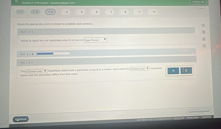 Qumau 2 of 10 (1 peny) Question Atempt 1 ot 1 Utider
4 5 6 7 8 9 10
Select the appropriate word or phrase to complete each sentence. 
Parl 1 of 2
Failing to reject the null hypothesis when it is true is a Type II error 
Part: 1 / 2 
Pars 2 of 2 
The (Chaose one) v hypothesis states that a parameter is equal to a certain value while the (Choose one) Ihypothesis 
× 
states that the parameter differs from this value. 
Submit Assigenent 
Cantinue