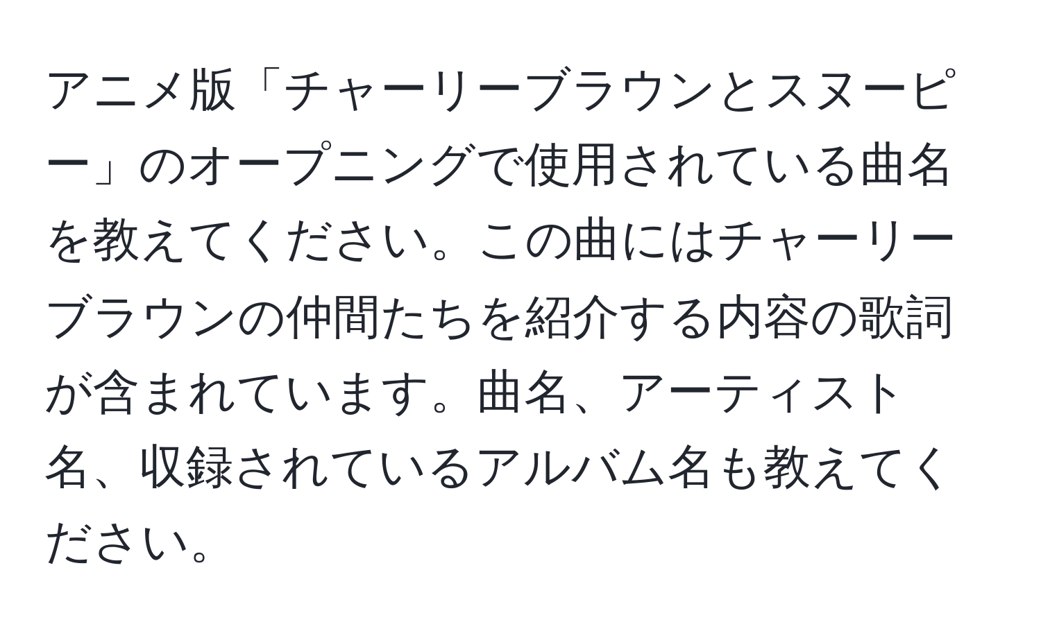 アニメ版「チャーリーブラウンとスヌーピー」のオープニングで使用されている曲名を教えてください。この曲にはチャーリーブラウンの仲間たちを紹介する内容の歌詞が含まれています。曲名、アーティスト名、収録されているアルバム名も教えてください。