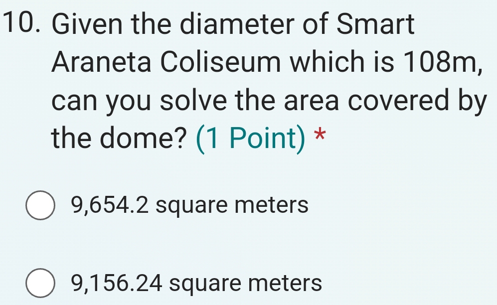 Given the diameter of Smart
Araneta Coliseum which is 108m,
can you solve the area covered by
the dome? (1 Point) *
9,654.2 square meters
9,156.24 square meters