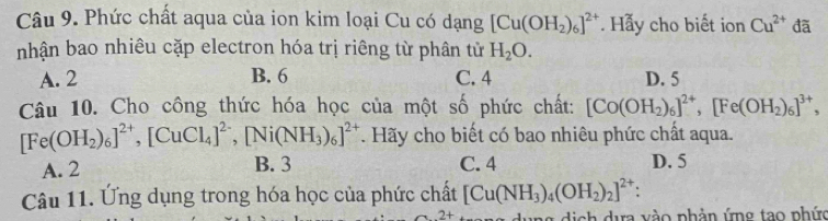 Phức chất aqua của ion kim loại Cu có dạng [Cu(OH_2)_6]^2+ Hẫy cho biết ion Cu^(2+) đã
nhận bao nhiêu cặp electron hóa trị riêng từ phân tử H_2O.
A. 2 B. 6 C. 4 D. 5
Câu 10. Cho công thức hóa học của một số phức chất: [Co(OH_2)_6]^2+, [Fe(OH_2)_6]^3+,
[Fe(OH_2)_6]^2+, [CuCl_4]^2-, [Ni(NH_3)_6]^2+. Hãy cho biết có bao nhiêu phức chất aqua.
A. 2 B. 3 C. 4 D. 5
Câu 11. Ứng dụng trong hóa học của phức chất [Cu(NH_3)_4(OH_2)_2]^2+ : 
ng dịch dựa vào phản ứng tạo phức