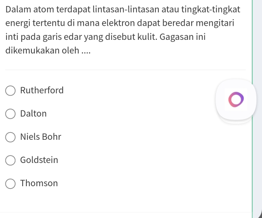 Dalam atom terdapat lintasan-lintasan atau tingkat-tingkat
energi tertentu di mana elektron dapat beredar mengitari
inti pada garis edar yang disebut kulit. Gagasan ini
dikemukakan oleh ....
Rutherford
Dalton
Niels Bohr
Goldstein
Thomson