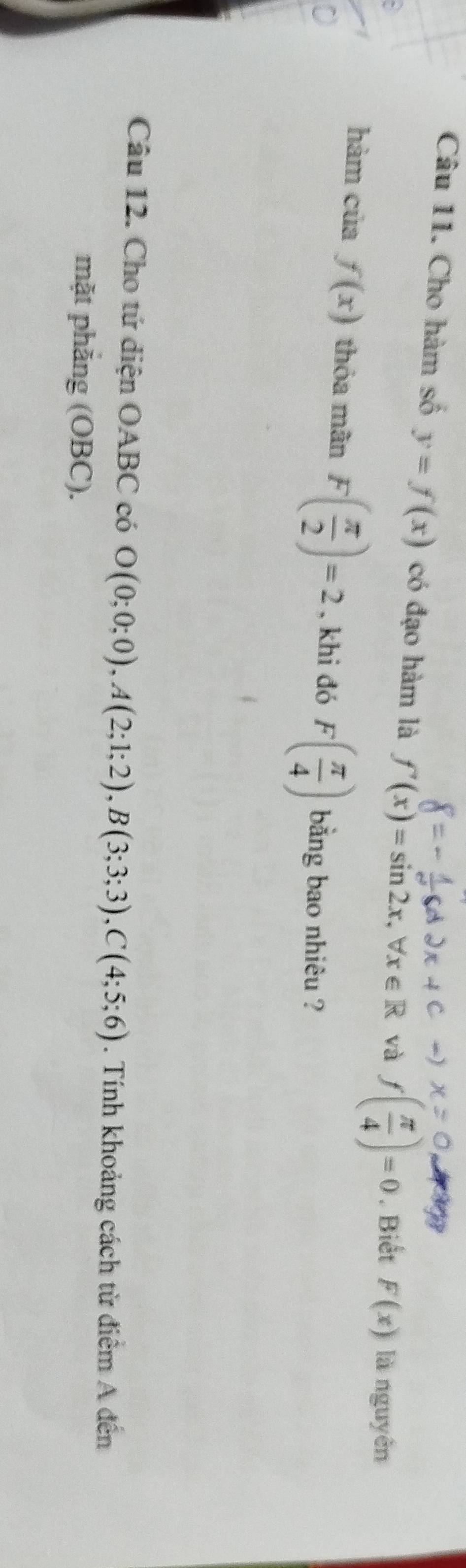 Cho hàm số y=f(x) có đạo hàm là f'(x)=sin 2x, forall x∈ R và f( π /4 )=0. Biết F(x) là nguyên 
hàm của f(x) thỏa mãn F( π /2 )=2 , khi đó F( π /4 ) bằng bao nhiêu ? 
Câu 12. Cho tứ diện OABC có O(0;0;0), A(2;1;2), B(3;3;3), C(4;5;6). Tính khoảng cách từ điểm A đến 
mặt phăng (OBC).