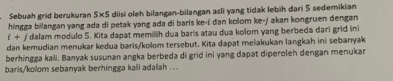 Sebuah grid berukuran 5* 5 diisi oleh bilangan-bilangan asli yang tidak lebih dari 5 sedemikian 
hingga bilangan yang ada di petak yang ada di baris ke-i dan kolom ke-jakan kongruen dengan
i+ j dalam modulo 5. Kita dapat memilih dua baris atau dua kolom yang berbeda dari grid ini 
dan kemudian menukar kedua baris/kolom tersebut. Kita dapat melakukan langkah ini sebanyak 
berhingga kali. Banyak susunan angka berbeda di grid ini yang dapat diperoleh dengan menukar 
baris/kolom sebanyak berhingga kali adalah ..