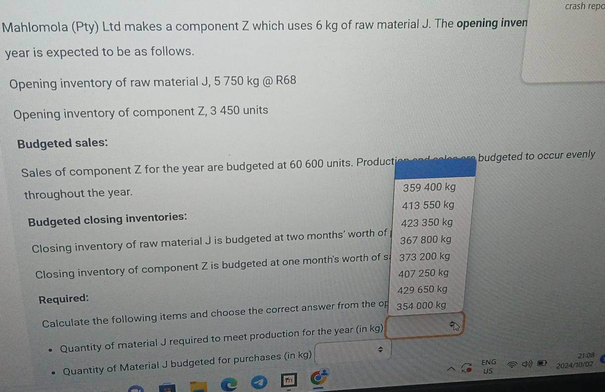 crash repo
Mahlomola (Pty) Ltd makes a component Z which uses 6 kg of raw material J. The opening inven
year is expected to be as follows.
Opening inventory of raw material J, 5 750 kg @ R68
Opening inventory of component Z, 3 450 units
Budgeted sales:
Sales of component Z for the year are budgeted at 60 600 units. Producti budgeted to occur evenly
throughout the year. 359 400 kg
413 550 kg
Budgeted closing inventories:
423 350 kg
Closing inventory of raw material J is budgeted at two months’ worth of 367 800 kg
Closing inventory of component Z is budgeted at one month 's worth of sa 373 200 kg
407 250 kg
429 650 kg
Required:
Calculate the following items and choose the correct answer from the op 354 000 kg
Quantity of material J required to meet production for the year (in kg)
Quantity of Material J budgeted for purchases (in kg)
21:08
ENG
2024/10/02
US