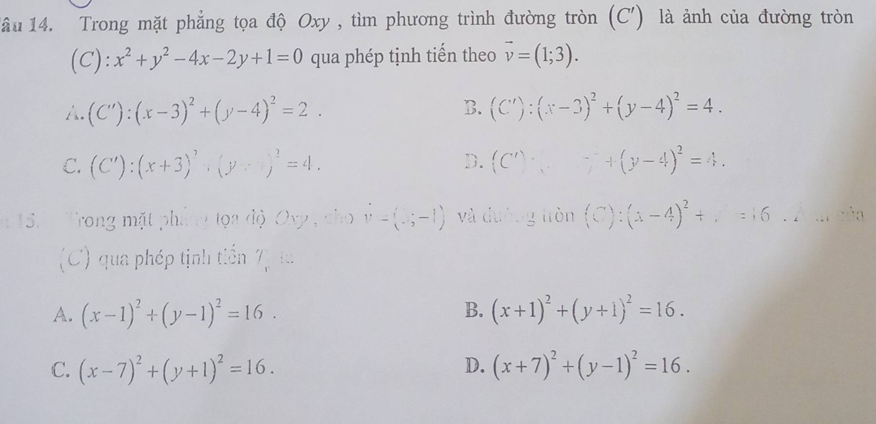 lầu 14. Trong mặt phẳng tọa độ Oxy , tìm phương trình đường tròn 1 (C' ) là ảnh của đường tròn
(C): x^2+y^2-4x-2y+1=0 qua phép tịnh tiến theo vector v=(1;3).
A. (C'):(x-3)^2+(y-4)^2=2. B. (C'):(x-3)^2+(y-4)^2=4.
C. (C'):(x+3)^2· (y+3)^2=4. D. (C')· (□ '+(y-4)^2=4. 
15. Trong mặt phẳng tọa độ Ovy , cho V=(3;-1) và dường fròn (C):(x-4)^2+,=6.2m
(C) qua phép tịnh tiến T_r:3
B.
A. (x-1)^2+(y-1)^2=16. (x+1)^2+(y+1)^2=16.
D.
C. (x-7)^2+(y+1)^2=16. (x+7)^2+(y-1)^2=16.