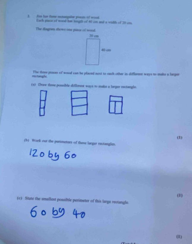 Jim has three rectangular pieces of wood. 
Each piece of wood has length of 40 cm and a width of 20 cm. 
The diagram shows one piece of wood. 
The three pieces of wood can be placed next to each other in different ways to make a larger 
rectangle. 
(a) Draw three possible different ways to make a larger rectangle. 
(1) 
(b) Work out the perimeters of these larger rectangles. 
(1) 
(c) State the smallest possible perimeter of this large rectangle. 
(1)