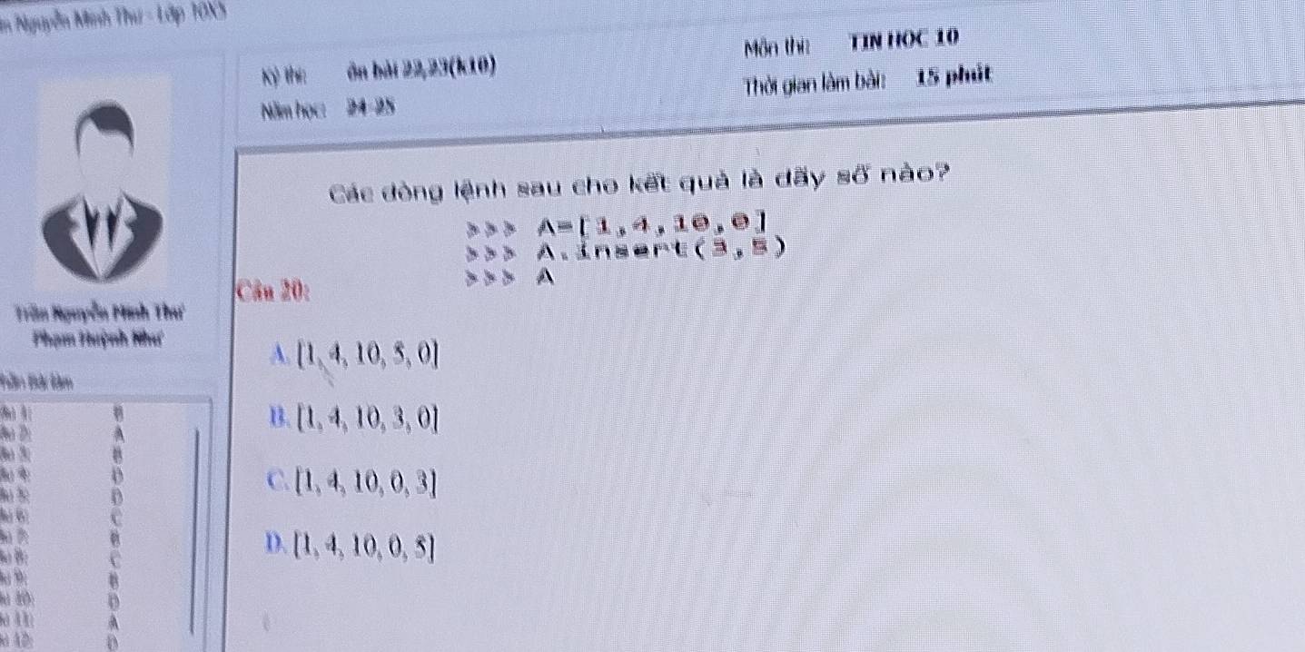 in Nguyễn Minh Thư - Lớp 10X5
Kỷ thi: ôn bài 22, 23 (k10) ôn thị TIN HOC 10
Năm học: 24-25 Thời gian làm bài: 15 phút
Các đòng lệnh sau cho kết quả là dãy số nào?
A=[1,4,10,0]
△ >A, insert (3,5)
Câu 20:
A
Trần Nguyễn Minh Thư
Phạm Huỳnh Như
A.  1,4,10,5,0
Bàn Bà làm
(8 1
Đà Đi
3o 3
lú 6 * (
B. [1,4,10,3,0]
C. [1,4,10,0,3]
Bu B:
D. [1,4,10,0,5]
9:
lu 10:
là 1 1