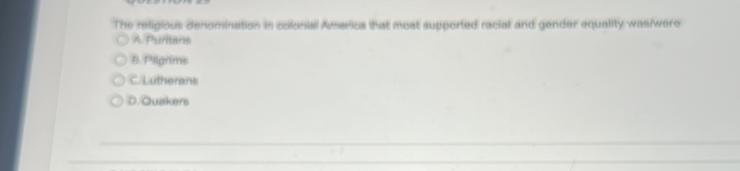 The religious denomination in colonal Amarica that most supported racial and gender equality was/were
A. Puritans
B. Pilgrims
C. Lutherans
D. Quakers