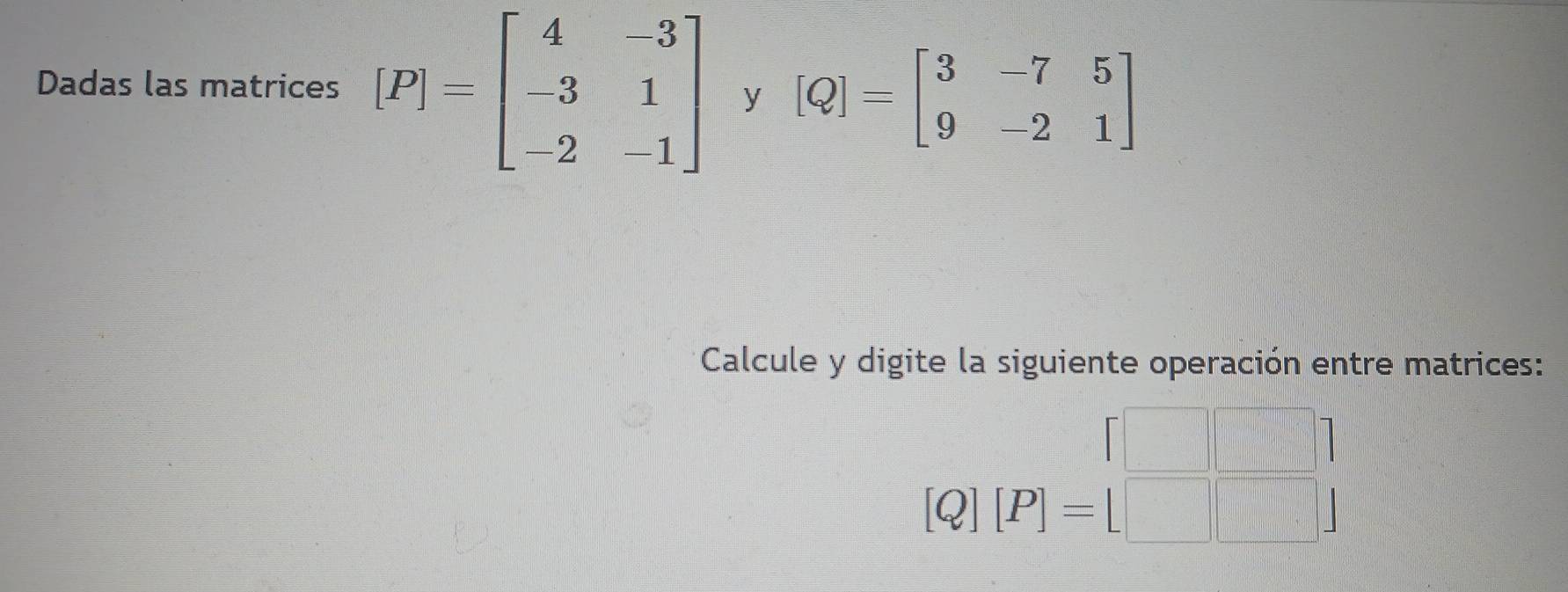 Dadas las matrices [P]=beginbmatrix 4&-3 -3&1 -2&-1endbmatrix y [Q]=beginbmatrix 3&-7&5 9&-2&1endbmatrix
Calcule y digite la siguiente operación entre matrices:
=□
[Q][P]=[□ ]