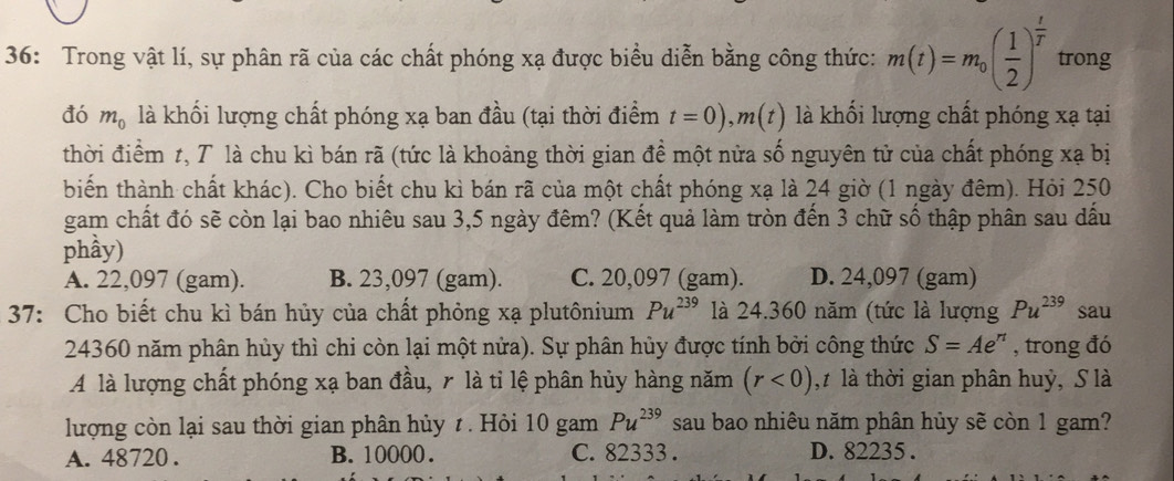 36: Trong vật lí, sự phân rã của các chất phóng xạ được biểu diễn bằng công thức: m(t)=m_0( 1/2 )^ t/T  trong
đó m_0 là khối lượng chất phóng xạ ban đầu (tại thời điểm t=0), m(t) là khối lượng chất phóng xạ tại
thời điểm t, T là chu kì bán rã (tức là khoảng thời gian đề một nửa số nguyên tử của chất phóng xạ bị
biến thành chất khác). Cho biết chu kì bán rã của một chất phóng xạ là 24 giờ (1 ngày đêm). Hỏi 250
gam chất đó sẽ còn lại bao nhiêu sau 3,5 ngày đêm? (Kết quả làm tròn đến 3 chữ số thập phân sau dấu
phầy)
A. 22,097 (gam). B. 23,097 (gam). C. 20,097 (gam). D. 24,097 (gam)
37: Cho biết chu kì bán hủy của chất phỏng xạ plutônium Pu^(239) là 24. 360 năm (tức là lượng Pu^(239) sau
24360 năm phân hủy thì chi còn lại một nửa). Sự phân hủy được tính bởi công thức S=Ae^n , trong đó
A là lượng chất phóng xạ ban đầu, r là tỉ lệ phân hủy hàng năm (r<0) ,t là thời gian phân huỷ, S là
lượng còn lại sau thời gian phân hủy t . Hỏi 10gamPu^(239) sau bao nhiêu năm phân hủy sẽ còn 1 gam?
A. 48720. B. 10000. C. 82333. D. 82235.