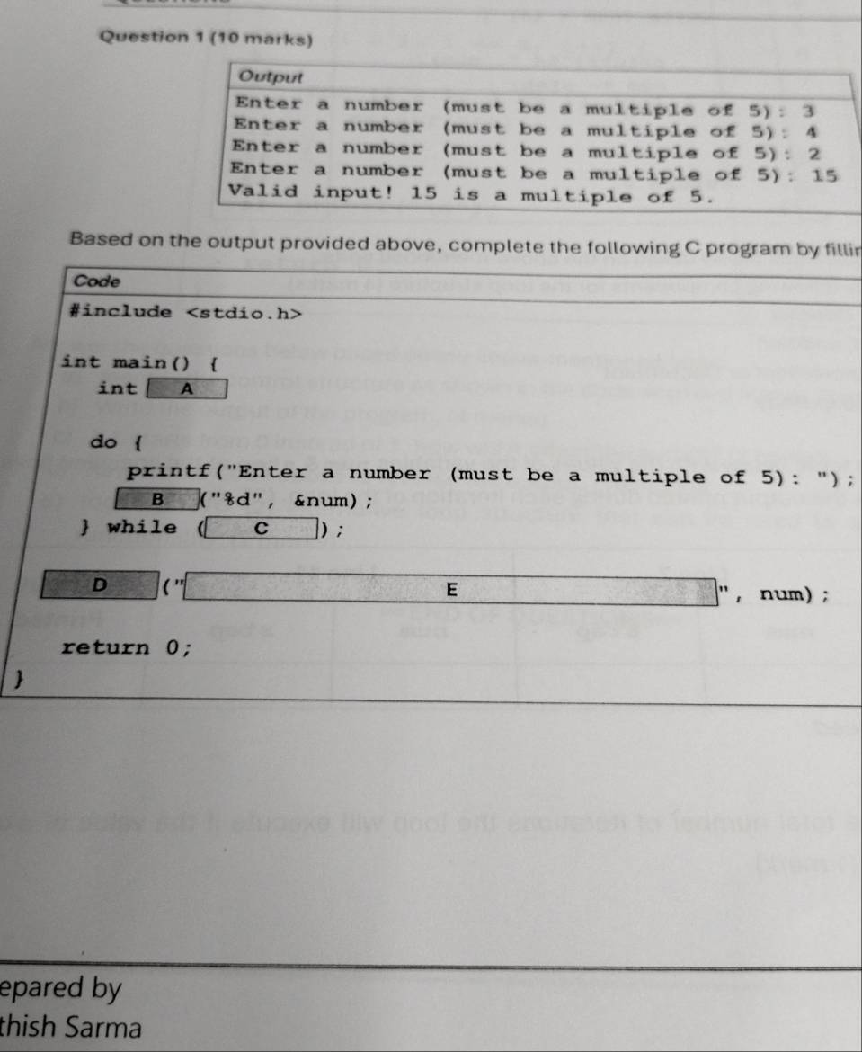 Based on the output provided above, complete the following C program by fillir
Code
#include
int main() 
int A
do 
printf("Enter a number (must be a multiple of 5): ");
B ("8d", &num);
 while (C) ;
D 1frac 5^((circ) (''□ E □ " , num) ;
return 0;)
epared by
thish Sarma