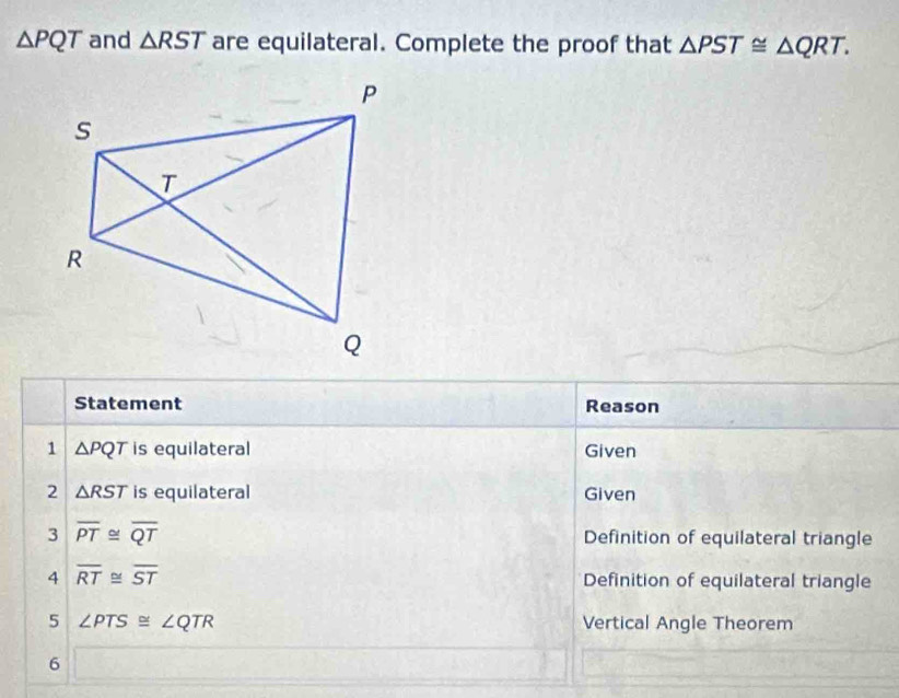 △ PQT and △ RST are equilateral. Complete the proof that △ PST≌ △ QRT. 
Statement Reason 
1 △ PQT is equilateral Given 
2 △ RST is equilateral Given 
3 overline PT≌ overline QT Definition of equilateral triangle 
4 overline RT≌ overline ST Definition of equilateral triangle 
5 ∠ PTS≌ ∠ QTR Vertical Angle Theorem 
6 sqrt(6x)