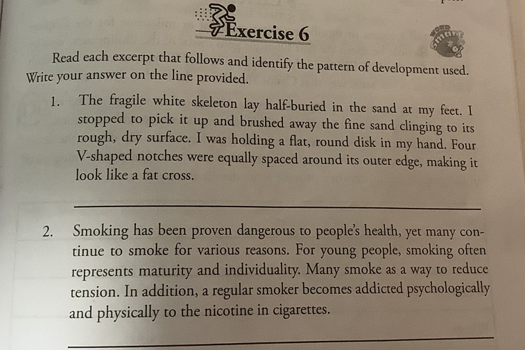 # Exercise 6 
Read each excerpt that follows and identify the pattern of development used. 
Write your answer on the line provided. 
1. The fragile white skeleton lay half-buried in the sand at my feet. I 
stopped to pick it up and brushed away the fine sand clinging to its 
rough, dry surface. I was holding a flat, round disk in my hand. Four 
V-shaped notches were equally spaced around its outer edge, making it 
look like a fat cross. 
_ 
2. Smoking has been proven dangerous to people’s health, yet many con- 
tinue to smoke for various reasons. For young people, smoking often 
represents maturity and individuality. Many smoke as a way to reduce 
tension. In addition, a regular smoker becomes addicted psychologically 
and physically to the nicotine in cigarettes. 
_ 
_