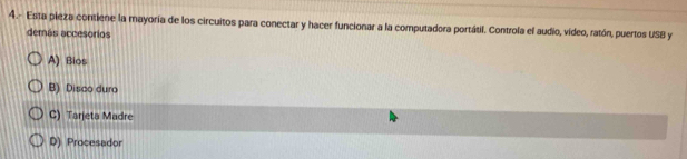 4.- Esta pieza contiene la mayoría de los circuitos para conectar y hacer funcionar a la computadora portátil. Controla el audio, vídeo, ratón, puertos USB y
demás accesorios
A) Bios
B) Disco duro
C) Tarjeta Madre
D) Procesador